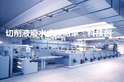 切削液廢水處理廠家：科技創(chuàng)新助力環(huán)保，解決工業(yè)污染難題！